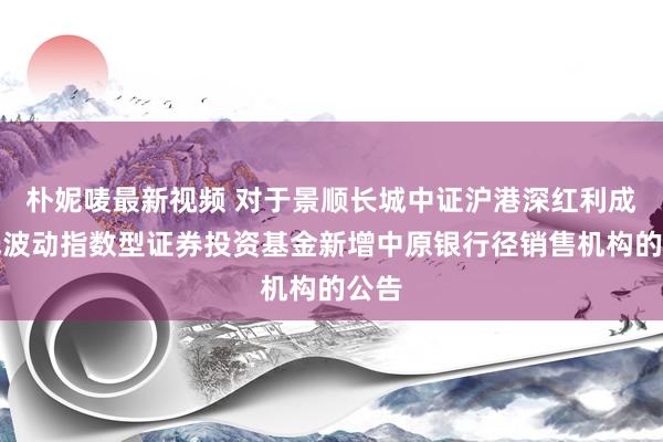 朴妮唛最新视频 对于景顺长城中证沪港深红利成长低波动指数型证券投资基金新增中原银行径销售机构的公告