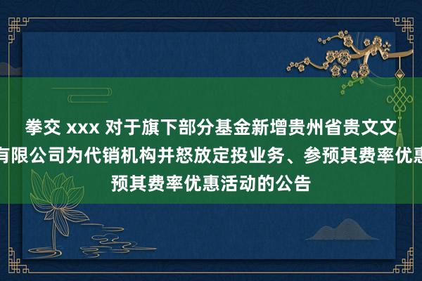 拳交 xxx 对于旗下部分基金新增贵州省贵文文化基金销售有限公司为代销机构并怒放定投业务、参预其费率优惠活动的公告