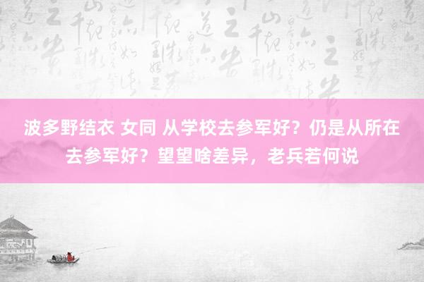 波多野结衣 女同 从学校去参军好？仍是从所在去参军好？望望啥差异，老兵若何说