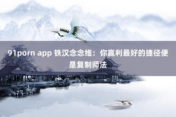 91porn app 铁汉念念维：你赢利最好的捷径便是复制师法