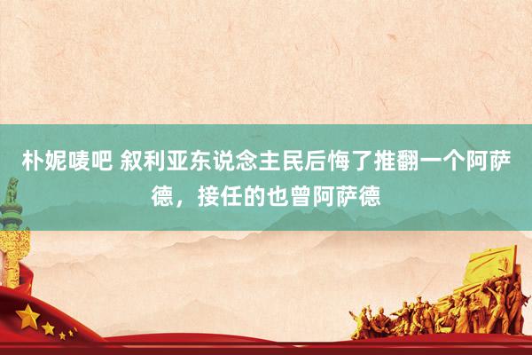 朴妮唛吧 叙利亚东说念主民后悔了推翻一个阿萨德，接任的也曾阿萨德