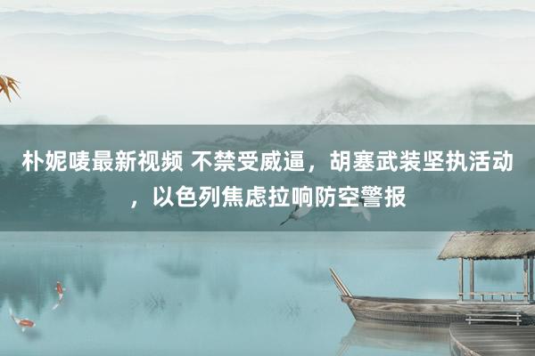 朴妮唛最新视频 不禁受威逼，胡塞武装坚执活动，以色列焦虑拉响防空警报