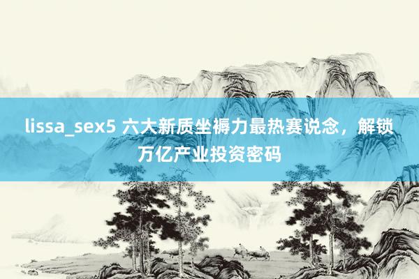 lissa_sex5 六大新质坐褥力最热赛说念，解锁万亿产业投资密码
