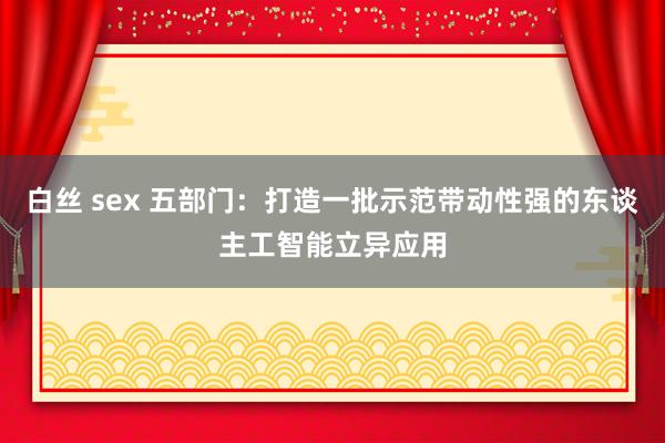 白丝 sex 五部门：打造一批示范带动性强的东谈主工智能立异应用