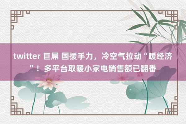 twitter 巨屌 国援手力，冷空气拉动“暖经济”！多平台取暖小家电销售额已翻番