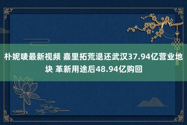 朴妮唛最新视频 嘉里拓荒退还武汉37.94亿营业地块 革新用途后48.94亿购回