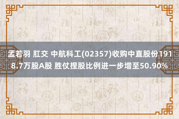 孟若羽 肛交 中航科工(02357)收购中直股份1918.7万股A股 胜仗捏股比例进一步增至50.90%