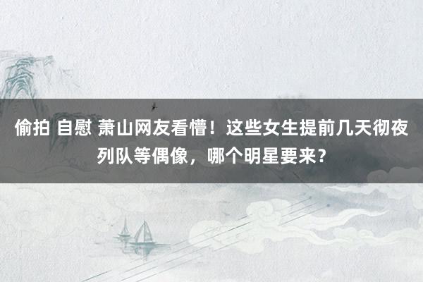 偷拍 自慰 萧山网友看懵！这些女生提前几天彻夜列队等偶像，哪个明星要来？
