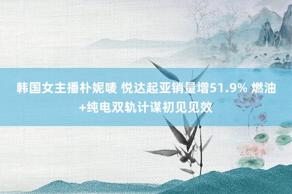 韩国女主播朴妮唛 悦达起亚销量增51.9% 燃油+纯电双轨计谋初见见效
