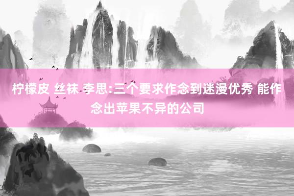柠檬皮 丝袜 李思:三个要求作念到迷漫优秀 能作念出苹果不异的公司