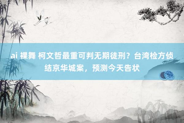 ai 裸舞 柯文哲最重可判无期徒刑？台湾检方侦结京华城案，预测今天告状