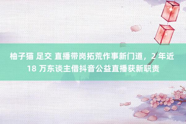 柚子猫 足交 直播带岗拓荒作事新门道，2 年近 18 万东谈主借抖音公益直播获新职责
