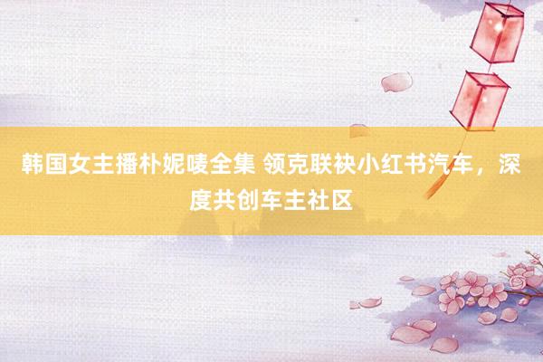 韩国女主播朴妮唛全集 领克联袂小红书汽车，深度共创车主社区