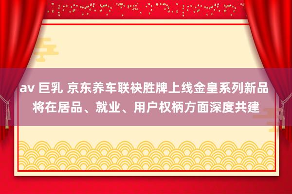 av 巨乳 京东养车联袂胜牌上线金皇系列新品 将在居品、就业、用户权柄方面深度共建