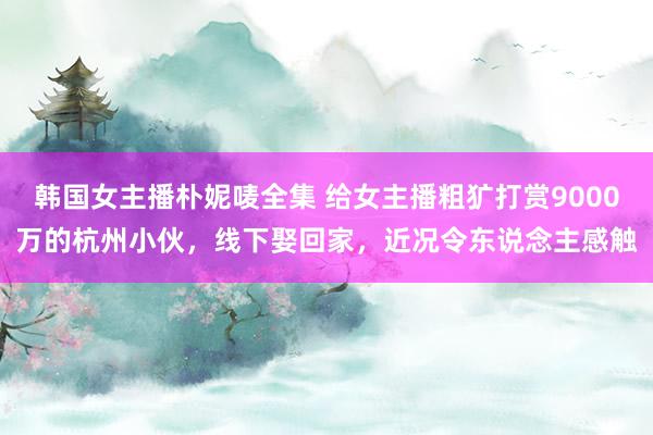 韩国女主播朴妮唛全集 给女主播粗犷打赏9000万的杭州小伙，线下娶回家，近况令东说念主感触