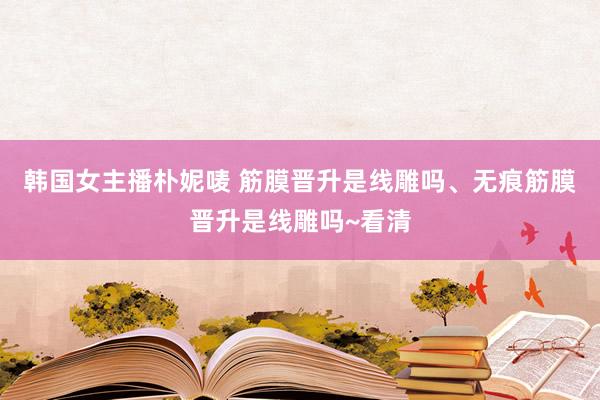 韩国女主播朴妮唛 筋膜晋升是线雕吗、无痕筋膜晋升是线雕吗~看清
