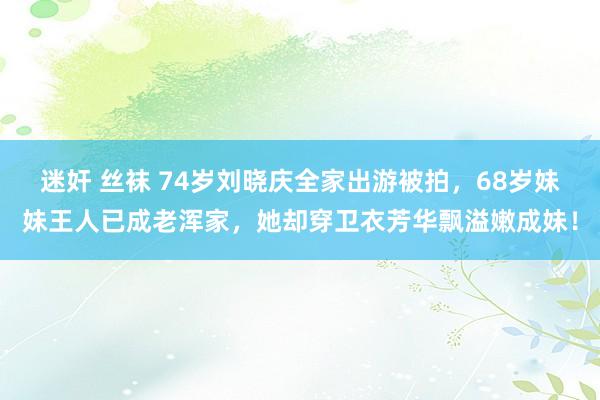 迷奸 丝袜 74岁刘晓庆全家出游被拍，68岁妹妹王人已成老浑家，她却穿卫衣芳华飘溢嫩成妹！