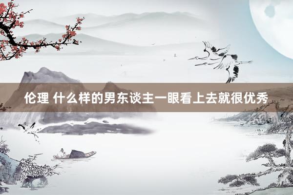 伦理 什么样的男东谈主一眼看上去就很优秀