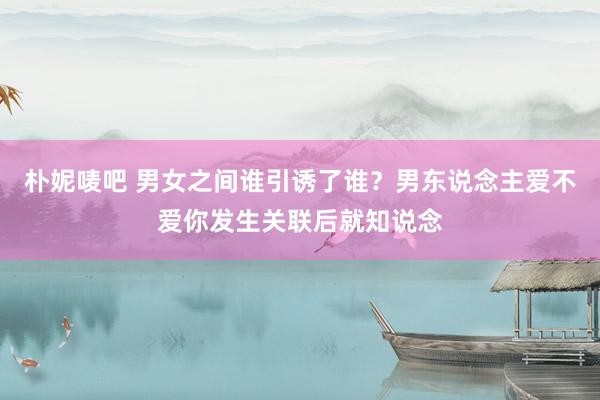 朴妮唛吧 男女之间谁引诱了谁？男东说念主爱不爱你发生关联后就知说念