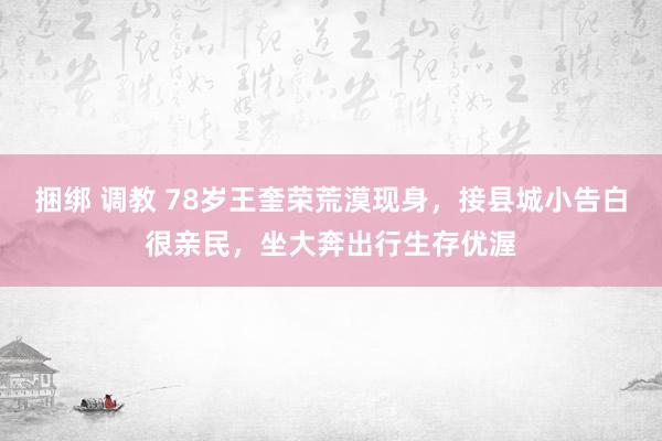 捆绑 调教 78岁王奎荣荒漠现身，接县城小告白很亲民，坐大奔出行生存优渥