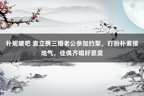 朴妮唛吧 袁立携三婚老公参加约聚，打扮朴素接地气，佳偶齐唱好恩爱