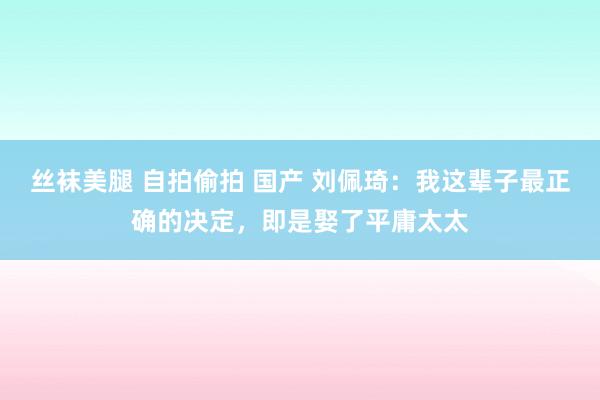 丝袜美腿 自拍偷拍 国产 刘佩琦：我这辈子最正确的决定，即是娶了平庸太太