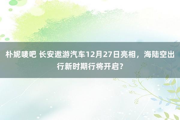 朴妮唛吧 长安遨游汽车12月27日亮相，海陆空出行新时期行将开启？