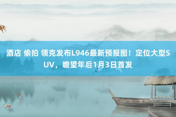 酒店 偷拍 领克发布L946最新预报图！定位大型SUV，瞻望年后1月3日首发
