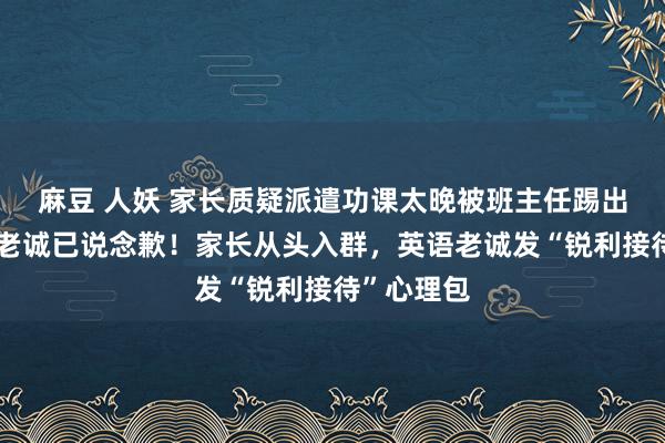 麻豆 人妖 家长质疑派遣功课太晚被班主任踢出群，两名老诚已说念歉！家长从头入群，英语老诚发“锐利接待”心理包