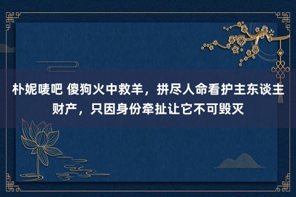 朴妮唛吧 傻狗火中救羊，拼尽人命看护主东谈主财产，只因身份牵扯让它不可毁灭