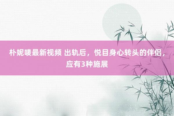 朴妮唛最新视频 出轨后，悦目身心转头的伴侣，应有3种施展