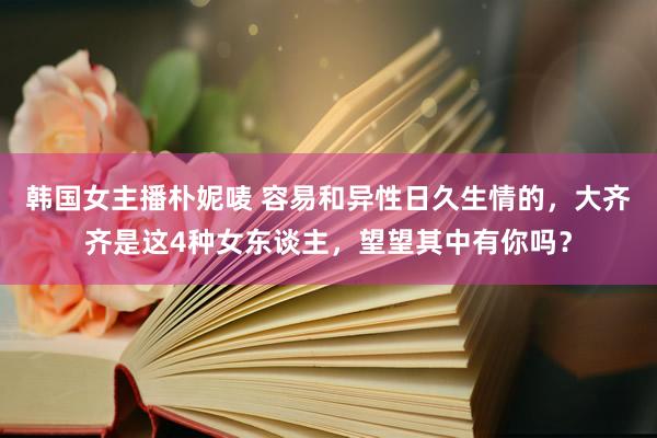 韩国女主播朴妮唛 容易和异性日久生情的，大齐齐是这4种女东谈主，望望其中有你吗？