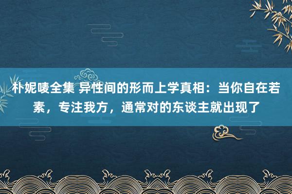 朴妮唛全集 异性间的形而上学真相：当你自在若素，专注我方，通常对的东谈主就出现了