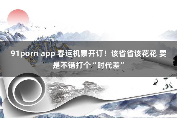 91porn app 春运机票开订！该省省该花花 要是不错打个“时代差”