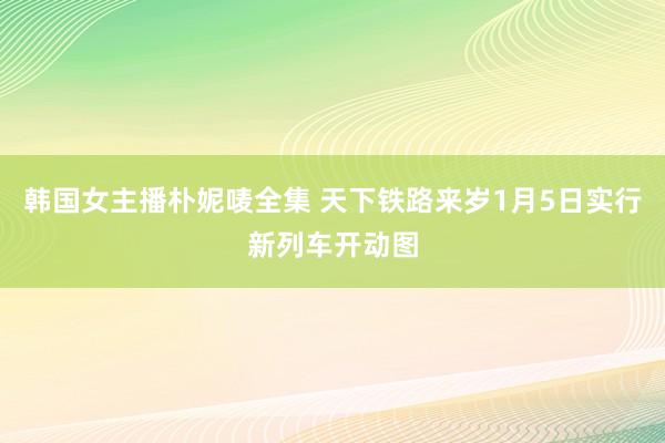 韩国女主播朴妮唛全集 天下铁路来岁1月5日实行新列车开动图