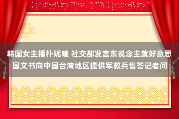 韩国女主播朴妮唛 社交部发言东说念主就好意思国文书向中国台湾地区提供军救兵售答记者问
