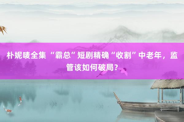 朴妮唛全集 “霸总”短剧精确“收割”中老年，监管该如何破局？