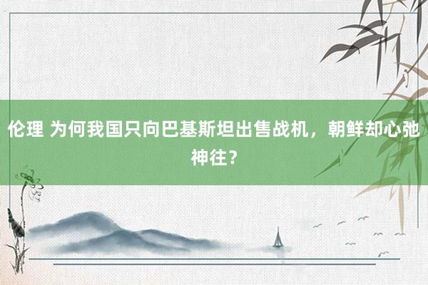 伦理 为何我国只向巴基斯坦出售战机，朝鲜却心弛神往？