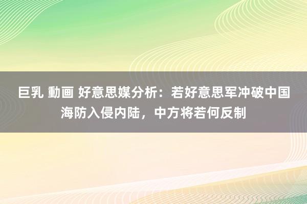 巨乳 動画 好意思媒分析：若好意思军冲破中国海防入侵内陆，中方将若何反制