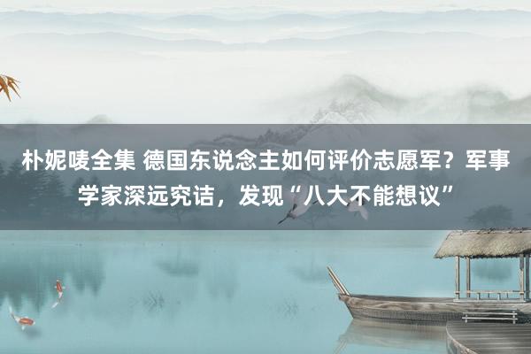 朴妮唛全集 德国东说念主如何评价志愿军？军事学家深远究诘，发现“八大不能想议”
