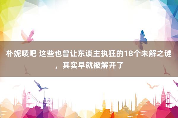 朴妮唛吧 这些也曾让东谈主执狂的18个未解之谜，其实早就被解开了