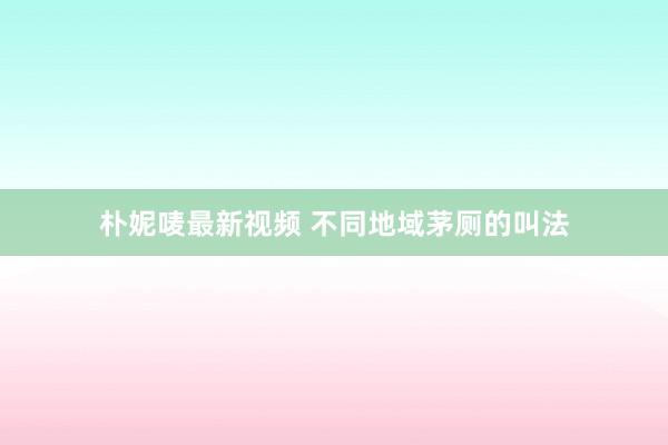朴妮唛最新视频 不同地域茅厕的叫法