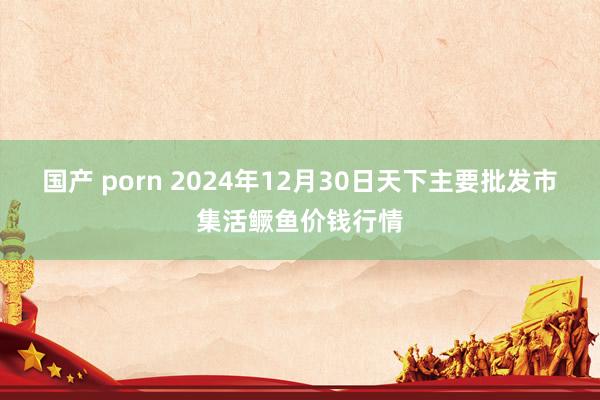 国产 porn 2024年12月30日天下主要批发市集活鳜鱼价钱行情