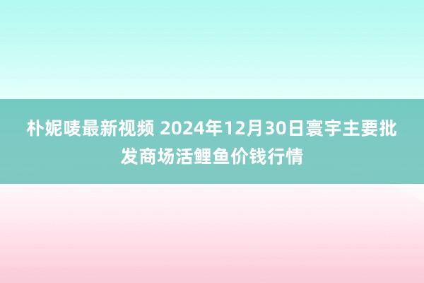 朴妮唛最新视频 2024年12月30日寰宇主要批发商场活鲤鱼价钱行情