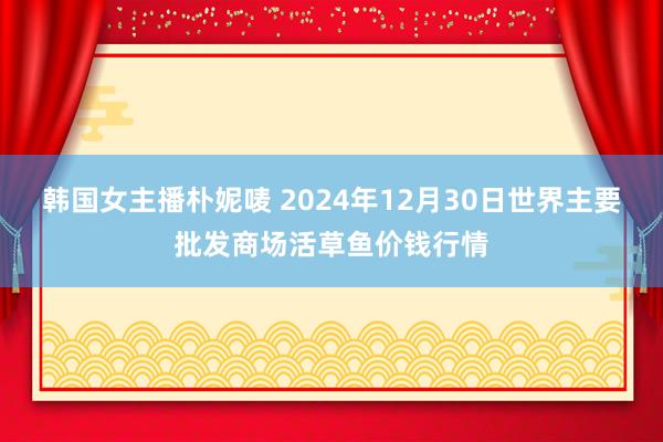 韩国女主播朴妮唛 2024年12月30日世界主要批发商场活草鱼价钱行情