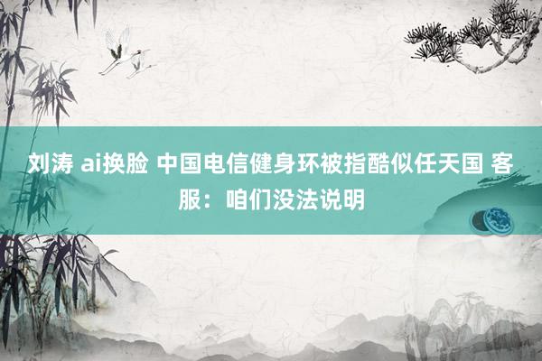 刘涛 ai换脸 中国电信健身环被指酷似任天国 客服：咱们没法说明