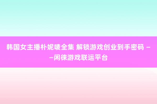 韩国女主播朴妮唛全集 解锁游戏创业到手密码 ——闲徕游戏联运平台