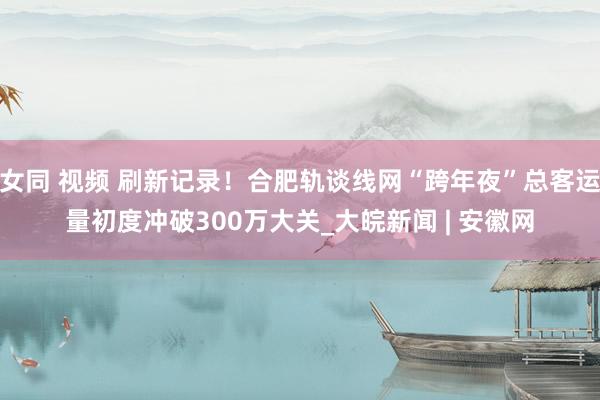 女同 视频 刷新记录！合肥轨谈线网“跨年夜”总客运量初度冲破300万大关_大皖新闻 | 安徽网