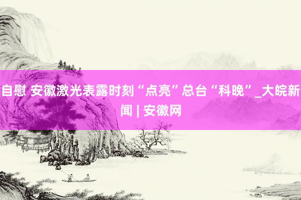 自慰 安徽激光表露时刻“点亮”总台“科晚”_大皖新闻 | 安徽网