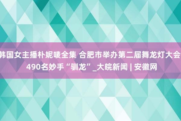 韩国女主播朴妮唛全集 合肥市举办第二届舞龙灯大会  490名妙手“驯龙”_大皖新闻 | 安徽网